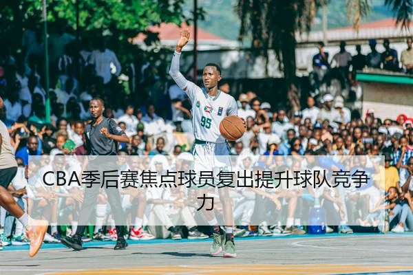 CBA季后赛焦点球员复出提升球队竞争力